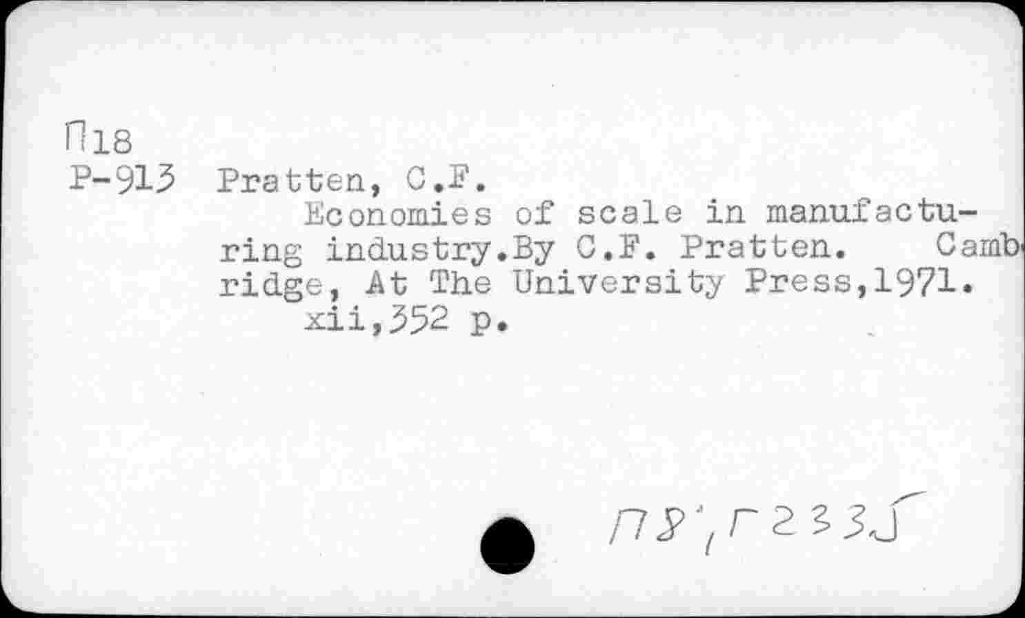 ﻿fl 18
P-915 Pratten, C.F.
Economies of scale in manufacturing industry.By C.F. Pratten. Camb ridge, At The University Press,1971.
xii,552 p.
/75>;r2 ?3j"